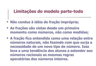 Não conduz à idéia de fração imprópria; As frações são vistas desde um primeiro momento como números, não como medidas;  A fração fica entendida como uma relação entre números naturais, não fazendo com que surja a necessidade de um novo tipo de número. Isso leva a uma tendência dos alunos a estender aos números racionais as mesmas regras operatórias dos números inteiros. Limitações do modelo parte-todo 