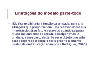 Não fica explicitada a função da unidade, nem cria situações que proporcionem uma reflexão sobre sua importância. Esse fato é agravado quando se passa muito rapidamente ao estudo dos algoritmos. A unidade, nesse caso, deixa de ser o objeto que está sendo repartido e passa a ser o próprio elemento neutro da multiplicação (Campos e Rodrigues, 2006).  Limitações do modelo parte-todo 