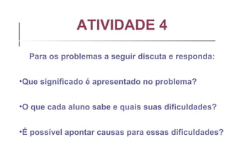 ATIVIDADE 4 Para os problemas a seguir discuta e responda: Que significado é apresentado no problema? O que cada aluno sabe e quais suas dificuldades? É possível apontar causas para essas dificuldades? 