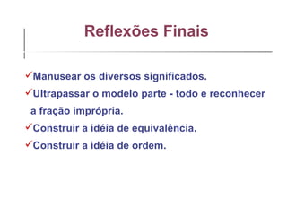Reflexões Finais   Manusear os diversos significados. Ultrapassar o modelo parte - todo e reconhecer  a fração imprópria. Construir a idéia de equivalência. Construir a idéia de ordem. 