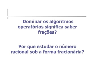 Dominar os algoritmos operatórios significa saber frações? Por que estudar o número racional sob a forma fracionária? 