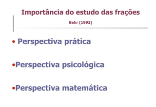 Importância do estudo das frações Behr (1993) Perspectiva prática  Perspectiva psicológica  Perspectiva matemática  