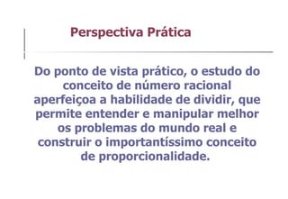 Do ponto de vista prático, o estudo do conceito de número racional aperfeiçoa a habilidade de dividir, que permite entender e manipular melhor os problemas do mundo real e construir o importantíssimo conceito de proporcionalidade.  Perspectiva Prática  