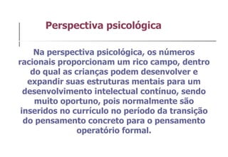 Na perspectiva psicológica, os números racionais proporcionam um rico campo, dentro do qual as crianças podem desenvolver e expandir suas estruturas mentais para um desenvolvimento intelectual contínuo, sendo muito oportuno, pois normalmente são inseridos no currículo no período da transição do pensamento concreto para o pensamento operatório formal. Perspectiva psicológica  