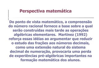 Do ponto de vista matemático, a compreensão do número racional fornece a base sobre a qual serão construídas mais tarde as operações algébricas elementares.  Martinez (1992) reforça essas idéias ao argumentar que reduzir o estudo das frações aos números decimais, como uma extensão natural do sistema decimal de numeração, provocaria uma perda de experiências pré-algébricas importantes na formação matemática dos alunos. Perspectiva matemática 