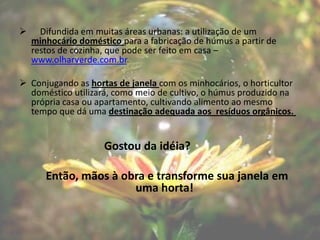      Difundida em muitas áreas urbanas: a utilização de um
    minhocário doméstico para a fabricação de húmus a partir de
    restos de cozinha, que pode ser feito em casa –
    www.olharverde.com.br.

 Conjugando as hortas de janela com os minhocários, o horticultor
  doméstico utilizará, como meio de cultivo, o húmus produzido na
  própria casa ou apartamento, cultivando alimento ao mesmo
  tempo que dá uma destinação adequada aos resíduos orgânicos.


                     Gostou da idéia?

       Então, mãos à obra e transforme sua janela em
                       uma horta!
 