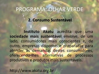 PROGRAMA: OLHAR VERDE
         2. Consumo Sustentável

        Instituto Akatu acredita que uma
sociedade mais sustentável envolve, de um
lado, consumidores mais conscientes e, de
outro, empresas dispostas e preparadas para
atender às demandas destes consumidores,
oferecendo-lhes alternativas de processos
produtivos e produtos mais sustentáveis.

http://www.akatu.org.br
 
