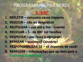 PROGRAMA: OLHAR VERDE
                     3. “8 Rs”
1.   REFLETIR – consumo causa impacto
2.   REDUZIR – não ao desprdício
3.   REUTILIZAR – use até o fim - invente
4.   RECICLAR – $ - de 800 mil famílias
5.   RESPEITAR – por favor e obrigado!
6.   REPARAR – quebrou? Conserte!
7.   RESPONSABILIZAR-SE – só depende de você!
8.   REPASSAR – informações que ajudam para o
     Consumo Consciente
 
