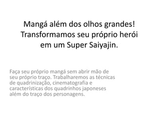 Mangá além dos olhos grandes!
Transformamos seu próprio herói
em um Super Saiyajin.
Faça seu próprio mangá sem abrir mão de
seu próprio traço. Trabalharemos as técnicas
de quadrinização, cinematografia e
características dos quadrinhos japoneses
além do traço dos personagens.
 