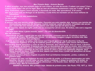Meu Primeiro Beijo - Antonio Barreto
É difícil acreditar, mas meu primeiro beijo foi num ônibus, na volta da escola. E sabem com quem? Com o
Cultura Inútil! Pode? Até que foi legal. Nem eu nem ele sabíamos exatamente o que era "o beijo". Só de
filme. Estávamos virgens nesse assunto, e morrendo de medo. Mas aprendemos. E foi assim...
Não sei se numa aula de Biologia ou de Química, o Culta tinha me mandado um dos seus milhares de
bilhetinhos:
" Você é a glicose do meu metabolismo.
Te amo muito!
Paracelso"
E assinou com uma letrinha miúda: Paracelso. Paracelso era outro apelido dele. Assinou com letrinha tão
minúscula que quase tive dó, tive pena, instinto maternal, coisas de mulher...E também não sei por
que: resolvi dar uma chance pra ele, mesmo sem saber que tipo de lance ia rolar.
No dia seguinte, depois do inglês, pediu pra me acompanhar até em casa. No ônibus, veio com o seguinte
papo:
- Um beijo pode deixar a gente exausto, sabia? - Fiz cara de desentendida.
Mas ele continuou:
- Dependendo do beijo, a gente põe em ação 29 músculos, consome cerca de 12 calorias e acelera o
coração de 70 para 150 batidas por minuto. - Aí ele tomou coragem e pegou na minha mão. Mas
continuou salivando seus perdigotos:
- A gente também gasta, na saliva, nada menos que 9 mg de água; 0,7 mg de albumina; 0,18 g de
substâncias orgânica; 0,711 mg de matérias graxas; 0,45 mg de sais e pelo menos 250 bactérias...
Aí o bactéria falante aproximou o rosto do meu e, tremendo, tirou seus óculos, tirou os meus, e ficamos
nos olhando, de pertinho. O bastante para que eu descobrisse que, sem os óculos, seus olhos eram
bonitos e expressivos, azuis e brilhantes. E achei gostoso aquele calorzinho que envolvia o corpo da
gente. Ele beijou a pontinha do meu nariz, fechei os olhos e senti sua respiração ofegante. Seus
lábios tocaram os meus. Primeiro de leve, depois com mais força, e então nos abraçamos de bocas
coladas, por alguns segundos.
E de repente o ônibus já havia chegado no ponto final e já tínhamos transposto , juntos, o abismo do
primeiro beijo.
Desci, cheguei em casa, nos beijamos de novo no portão do prédio, e aí ficamos apaixonados por vária
semanas. Até que o mundo rolou, as luas vieram e voltaram, o tempo se esqueceu do tempo, as
contas de telefone aumentaram, depois diminuíram...e foi ficando nisso. Normal. Que nem meu
primeiro beijo. Mas foi inesquecível!
BARRETO, Antonio. Meu primeiro beijo. Balada do primeiro amor. São Paulo: FTD, 1977. p. 134-6
 