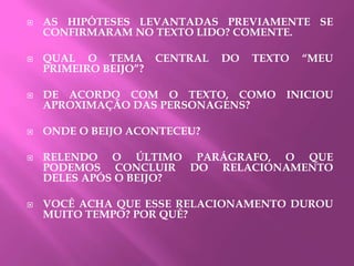  AS HIPÓTESES LEVANTADAS PREVIAMENTE SE
CONFIRMARAM NO TEXTO LIDO? COMENTE.
 QUAL O TEMA CENTRAL DO TEXTO “MEU
PRIMEIRO BEIJO”?
 DE ACORDO COM O TEXTO, COMO INICIOU
APROXIMAÇÃO DAS PERSONAGENS?
 ONDE O BEIJO ACONTECEU?
 RELENDO O ÚLTIMO PARÁGRAFO, O QUE
PODEMOS CONCLUIR DO RELACIONAMENTO
DELES APÓS O BEIJO?
 VOCÊ ACHA QUE ESSE RELACIONAMENTO DUROU
MUITO TEMPO? POR QUÊ?
 