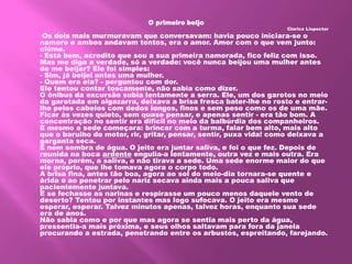 O primeiro beijo
Clarice Lispector
Os dois mais murmuravam que conversavam: havia pouco iniciara-se o
namoro e ambos andavam tontos, era o amor. Amor com o que vem junto:
ciúme.
- Está bem, acredito que sou a sua primeira namorada, fico feliz com isso.
Mas me diga a verdade, só a verdade: você nunca beijou uma mulher antes
de me beijar? Ele foi simples:
- Sim, já beijei antes uma mulher.
- Quem era ela? - perguntou com dor.
Ele tentou contar toscamente, não sabia como dizer.
O ônibus da excursão subia lentamente a serra. Ele, um dos garotos no meio
da garotada em algazarra, deixava a brisa fresca bater-lhe no rosto e entrar-
lhe pelos cabelos com dedos longos, finos e sem peso como os de uma mãe.
Ficar às vezes quieto, sem quase pensar, e apenas sentir - era tão bom. A
concentração no sentir era difícil no meio da balbúrdia dos companheiros.
E mesmo a sede começara: brincar com a turma, falar bem alto, mais alto
que o barulho do motor, rir, gritar, pensar, sentir, puxa vida! como deixava a
garganta seca.
E nem sombra de água. O jeito era juntar saliva, e foi o que fez. Depois de
reunida na boca ardente engulia-a lentamente, outra vez e mais outra. Era
morna, porém, a saliva, e não tirava a sede. Uma sede enorme maior do que
ele próprio, que lhe tomava agora o corpo todo.
A brisa fina, antes tão boa, agora ao sol do meio-dia tornara-se quente e
árida e ao penetrar pelo nariz secava ainda mais a pouca saliva que
pacientemente juntava.
E se fechasse as narinas e respirasse um pouco menos daquele vento de
deserto? Tentou por instantes mas logo sufocava. O jeito era mesmo
esperar, esperar. Talvez minutos apenas, talvez horas, enquanto sua sede
era de anos.
Não sabia como e por que mas agora se sentia mais perto da água,
pressentia-a mais próxima, e seus olhos saltavam para fora da janela
procurando a estrada, penetrando entre os arbustos, espreitando, farejando.
 