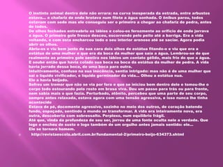 O instinto animal dentro dele não errara: na curva inesperada da estrada, entre arbustos
estava... o chafariz de onde brotava num filete a água sonhada. O ônibus parou, todos
estavam com sede mas ele conseguiu ser o primeiro a chegar ao chafariz de pedra, antes
de todos.
De olhos fechados entreabriu os lábios e colou-os ferozmente ao orifício de onde jorrava
a água. O primeiro gole fresco desceu, escorrendo pelo peito até a barriga. Era a vida
voltando, e com esta encharcou todo o seu interior arenoso até se saciar. Agora podia
abrir os olhos.
Abriu-os e viu bem junto de sua cara dois olhos de estátua fitando-o e viu que era a
estátua de uma mulher e que era da boca da mulher que saía a água. Lembrou-se de que
realmente ao primeiro gole sentira nos lábios um contato gélido, mais frio do que a água.
E soube então que havia colado sua boca na boca da estátua da mulher de pedra. A vida
havia jorrado dessa boca, de uma boca para outra.
Intuitivamente, confuso na sua inocência, sentia intrigado: mas não é de uma mulher que
sai o líquido vivificador, o líquido germinador da vida... Olhou a estátua nua.
Ele a havia beijado.
Sofreu um tremor que não se via por fora e que se iniciou bem dentro dele e tomou-lhe o
corpo todo estourando pelo rosto em brasa viva. Deu um passo para trás ou para frente,
nem sabia mais o que fazia. Perturbado, atônito, percebeu que uma parte de seu corpo,
sempre antes relaxada, estava agora com uma tensão agressiva, e isso nunca lhe tinha
acontecido
Estava de pé, docemente agressivo, sozinho no meio dos outros, de coração batendo
fundo, espaçado, sentindo o mundo se transformar. A vida era inteiramente nova, era
outra, descoberta com sobressalto. Perplexo, num equilíbrio frágil.
Até que, vinda da profundeza de seu ser, jorrou de uma fonte oculta nele a verdade. Que
logo o encheu de susto e logo também de um orgulho antes jamais sentido: ele...
Ele se tornara homem.
 http://revistaescola.abril.com.br/fundamental-2/primeiro-beijo-634373.shtml
 