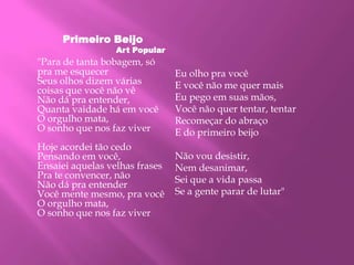 Primeiro Beijo
Art Popular
"Para de tanta bobagem, só
pra me esquecer
Seus olhos dizem várias
coisas que você não vê
Não dá pra entender,
Quanta vaidade há em você
O orgulho mata,
O sonho que nos faz viver
Hoje acordei tão cedo
Pensando em você,
Ensaiei aquelas velhas frases
Pra te convencer, não
Não dá pra entender
Você mente mesmo, pra você
O orgulho mata,
O sonho que nos faz viver
Eu olho pra você
E você não me quer mais
Eu pego em suas mãos,
Você não quer tentar, tentar
Recomeçar do abraço
E do primeiro beijo
Não vou desistir,
Nem desanimar,
Sei que a vida passa
Se a gente parar de lutar"
 