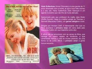 Vada Sultenfuss (Anna Chlumsky) é uma garota de 11
anos obcecada com a morte, já que a sua mãe morreu
e o seu pai, Harry Sultenfuss (Dan Aykroyd) é um
agente funerário que não lhe dá muita atenção.
Apaixonada pelo seu professor de inglês Jake Bixler
(Griffin Dunne), Vada é a melhor amiga de Thomas J.
Sennett (Macaulay Culkin), um garoto alérgico a tudo.
Dirigido por Howard Zieff, é interessante citar que no
filme acontece o primeiro beijo em cena dado pelo
Macaulay Culkin em sua trajetória como ator.
É difícil não se emocionar com as cenas do filme, que
carrega um roteiro repleto de inocência, e que
certamente marcou a vida de muitas pessoas, de uma
forma ou de outra. Afinal, o primeiro amor a gente
nunca esquece.
 