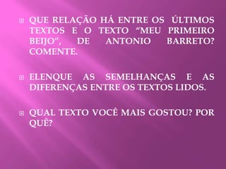  QUE RELAÇÃO HÁ ENTRE OS ÚLTIMOS
TEXTOS E O TEXTO “MEU PRIMEIRO
BEIJO”, DE ANTONIO BARRETO?
COMENTE.
 ELENQUE AS SEMELHANÇAS E AS
DIFERENÇAS ENTRE OS TEXTOS LIDOS.
 QUAL TEXTO VOCÊ MAIS GOSTOU? POR
QUÊ?
 
