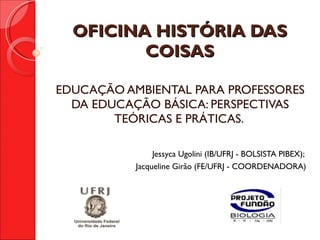 OFICINA HISTÓRIA DAS COISAS EDUCAÇÃO AMBIENTAL PARA PROFESSORES DA EDUCAÇÃO BÁSICA: PERSPECTIVAS TEÓRICAS E PRÁTICAS.  Jessyca Ugolini (IB/UFRJ - BOLSISTA PIBEX);  Jacqueline Girão (FE/UFRJ - COORDENADORA) 