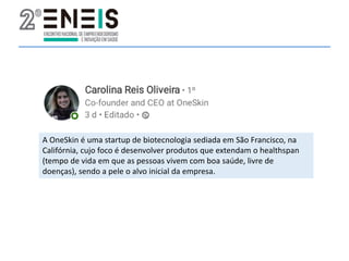 A OneSkin é uma startup de biotecnologia sediada em São Francisco, na
Califórnia, cujo foco é desenvolver produtos que extendam o healthspan
(tempo de vida em que as pessoas vivem com boa saúde, livre de
doenças), sendo a pele o alvo inicial da empresa.
 