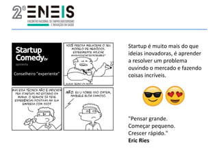 Startup é muito mais do que
ideias inovadoras, é aprender
a resolver um problema
ouvindo o mercado e fazendo
coisas incríveis.
"Pensar grande.
Começar pequeno.
Crescer rápido."
Eric Ries
 
