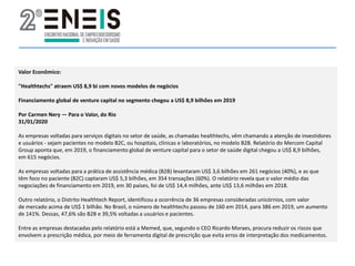 Valor Econômico:
"Healthtechs" atraem US$ 8,9 bi com novos modelos de negócios
Financiamento global de venture capital no segmento chegou a US$ 8,9 bilhões em 2019
Por Carmen Nery — Para o Valor, do Rio
31/01/2020
As empresas voltadas para serviços digitais no setor de saúde, as chamadas healthtechs, vêm chamando a atenção de investidores
e usuários - sejam pacientes no modelo B2C, ou hospitais, clínicas e laboratórios, no modelo B2B. Relatório do Mercom Capital
Group aponta que, em 2019, o financiamento global de venture capital para o setor de saúde digital chegou a US$ 8,9 bilhões,
em 615 negócios.
As empresas voltadas para a prática de assistência médica (B2B) levantaram US$ 3,6 bilhões em 261 negócios (40%), e as que
têm foco no paciente (B2C) captaram US$ 5,3 bilhões, em 354 transações (60%). O relatório revela que o valor médio das
negociações de financiamento em 2019, em 30 países, foi de US$ 14,4 milhões, ante US$ 13,6 milhões em 2018.
Outro relatório, o Distrito Healthtech Report, identificou a ocorrência de 36 empresas consideradas unicórnios, com valor
de mercado acima de US$ 1 bilhão. No Brasil, o número de healthtechs passou de 160 em 2014, para 386 em 2019, um aumento
de 141%. Dessas, 47,6% são B2B e 39,5% voltadas a usuários e pacientes.
Entre as empresas destacadas pelo relatório está a Memed, que, segundo o CEO Ricardo Moraes, procura reduzir os riscos que
envolvem a prescrição médica, por meio de ferramenta digital de prescrição que evita erros de interpretação dos medicamentos.
 