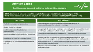 Atenção Básica
Qualificação da atenção à mulher no ciclo gravídico puerperal
- 81,0% das mães de crianças com sífilis congênita fizeram pré-natal (Boletim Epidemiológico 2017)
- 1.079 óbitos maternos em mulheres negras e 559 em mulheres brancas, em 2015 (MS/SVS/CGIAE – SIM)
DESAFIOS
Oferta de exames em tempo oportuno
Manejo Clínico do Pré Natal
Acolhimento e classificação de risco e
vulnerabilidades
Atendimento às principais urgências obstétricas
Construção do Plano de Parto pela mulher
Coordenação do cuidado ordenamento da rede
pela AB
PROPOSTAS
Pactuação e contratualização da rede laboratorial e definição de
responsabilidades a nível estadual e municipal
Incorporação de tecnologias realização para realização de exames laboratoriais
de rotina pré-natal com resultado imediato nas UBS, onde necessário.
Qualificação dos profissionais para atenção à intercorrências da gestação
Incorporação das características comunitárias e epidemiológicas para
desenvolvimento de ações de combate às iniquidades e racismo institucional
Protagonismo da AB na elaboração e atualização do desenho da rede de
atenção ao parto e nascimento
Ampliar a capacidade da AB no atendimento às intercorrências U/E obstétricas
em áreas remotas
 