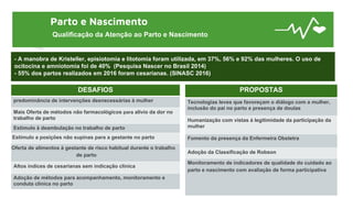 Parto e Nascimento
Qualificação da Atenção ao Parto e Nascimento
- A manobra de Kristeller, episiotomia e litotomia foram utilizada, em 37%, 56% e 92% das mulheres. O uso de
ocitocina e amniotomia foi de 40% (Pesquisa Nascer no Brasil 2014)
- 55% dos partos realizados em 2016 foram cesarianas. (SINASC 2016)
DESAFIOS
predominância de intervenções desnecessárias à mulher
Mais Oferta de métodos não farmacológicos para alívio da dor no
trabalho de parto
Estímulo à deambulação no trabalho de parto
Estímulo a posições não supinas para a gestante no parto
Oferta de alimentos à gestante de risco habitual durante o trabalho
de parto
Altos índices de cesarianas sem indicação clínica
Adoção de métodos para acompanhamento, monitoramento e
conduta clínica no parto
PROPOSTAS
Tecnologias leves que favoreçam o diálogo com a mulher,
inclusão do pai no parto e presença de doulas
Humanização com vistas à legitimidade da participação da
mulher
Fomento da presença da Enfermeira Obstetra
Adoção da Classificação de Robson
Monitoramento de indicadores de qualidade do cuidado ao
parto e nascimento com avaliação de forma participativa
 