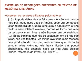 EXEMPLOS DE DESCRIÇÕES PRESENTES EM TEXTOS DE
MEMÓRIAS LITERÁRIAS
observem os recursos utilizados pelos autores:
[...] não pode deixar de ser feita uma menção aos pais de
meu pai, meus avós João e Amália. João era português,
leitor anticlerical de Guerra Junqueiro e não levava o filho
muito a sério intelectualmente, porque os livros que meu
pai escrevia eram finos e não ficavam em pé sozinhos.
[...] “Estas tripinhas que não se sustentam em pé não são
livros, são uns folhetos.” Já minha avó tinha mais respeito
pela produção de meu pai, mas achava que, de tanto
estudar altas ciências, ele havia ficado um pouco
abobalhado, não entendia nada da vida João Ubaldo
Ribeiro. “Memória de livros”, pp. 109-110.
 