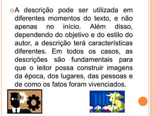 A descrição pode ser utilizada em
diferentes momentos do texto, e não
apenas no início. Além disso,
dependendo do objetivo e do estilo do
autor, a descrição terá características
diferentes. Em todos os casos, as
descrições são fundamentais para
que o leitor possa construir imagens
da época, dos lugares, das pessoas e
de como os fatos foram vivenciados.
 