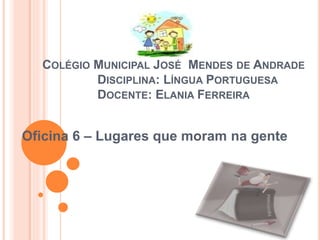 COLÉGIO MUNICIPAL JOSÉ MENDES DE ANDRADE
DISCIPLINA: LÍNGUA PORTUGUESA
DOCENTE: ELANIA FERREIRA
Oficina 6 – Lugares que moram na gente
 