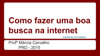 Como fazer uma boa
busca na internet
Profª Márcia Carvalho
PRD - 2015
Questionário de sondagem
 