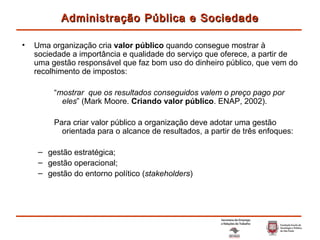 Uma organização cria  valor público  quando consegue mostrar à sociedade a importância e qualidade do serviço que oferece, a partir de uma gestão responsável que faz bom uso do dinheiro público, que vem do recolhimento de impostos: “ mostrar  que os resultados conseguidos valem o preço pago por eles ” (Mark Moore.  Criando valor público . ENAP, 2002). Para criar valor público a organização deve adotar uma gestão orientada para o alcance de resultados, a partir de três enfoques: gestão estratégica; gestão operacional; gestão do entorno político ( stakeholders ) Administração Pública e Sociedade 