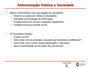 Alguns instrumentos para uma gestão por resultados: Orientar as ações por metas e indicadores; Utilização de tecnologia da informação; Fortalecimento de marcos e aparatos regulatórios; Fortalecimento do controle social. O Funcionário Público: A quem serve ? Como lidar com as pressões causadas por demandas conflitantes ? Como lidar com a maior responsabilização e cobrança ? Qual a necessidade de formação dos servidores ? Administração Pública e Sociedade 