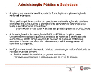 A ação governamental se dá a partir da formulação e implementação de  Políticas Públicas : “ Uma política pública constitui um  quadro normativo  de ação; ela combina elementos de  força pública  e elementos de  competência  [ expertise ]; ela tende a constituir uma  ordem local ”. (Pierre Muller e Yves Surel.  A análise das políticas públicas.  UCPEL, 2004). A formulação e   implementação de Políticas Públicas  implica que o Governo tome decisões quanto à alocação de recursos e prioridades de atendimento. Desta forma, a partir da decisão de quais os problemas, assuntos e demandas são mais relevantes e prioritários o governo irá constituir sua agenda. Na lógica da nova administração pública, para alcançar maior efetividade as Políticas Públicas devem: Priorizar ações intersetoriais e programas transversais; Promover o entrosamento e cooperação entre os níveis de governo. Administração Pública e Sociedade 