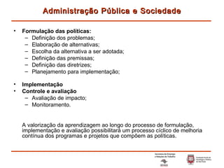 Formulação das políticas: Definição dos problemas; Elaboração de alternativas; Escolha da alternativa a ser adotada; Definição das premissas; Definição das diretrizes; Planejamento para implementação; Implementação Controle e avaliação Avaliação de impacto; Monitoramento. A valorização da aprendizagem ao longo do processo de formulação, implementação e avaliação possibilitará um processo cíclico de melhoria contínua dos programas e projetos que compõem as políticas. Administração Pública e Sociedade 