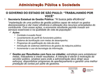 Secretaria Estadual de Gestão Pública: “ A busca pela eficiência”   “ implantação de uma política de gestão pública capaz de reduzir os gastos desnecessários e dar maior eficiência à utilização dos recursos arrecadados do contribuinte. Com essas ações, a economia resultante permite investir em serviços essenciais e na qualidade de vida da população”. Ações: Combate à evasão fiscal; Levantamento do perfil do funcionário público; Sistema de bonificação com metas de desempenho; Programas de qualificação de mão-de-obra. Introdução de sistemas eletrônicos de gastos da máquina pública; Incrementar o uso da tecnologia da informação. Gestão por Resultados com foco no cidadão:  estratégia para estabelecer metas, indicadores e medir resultados. A intenção é elevar a motivação do servidor público, sinalizar para onde a administração deve dirigir seus esforços, disponibilizar programas de aperfeiçoamento e garantir uma melhor prestação de contas por parte de gestores. Administração Pública e Sociedade O GOVERNO DO ESTADO DE SÃO PAULO: “TRABALHANDO POR VOCÊ” 