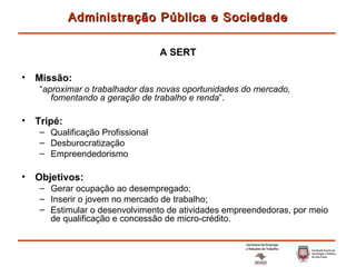 Missão: “ aproximar o trabalhador das novas oportunidades do mercado, fomentando a geração de trabalho e renda ”. Tripé: Qualificação Profissional Desburocratização Empreendedorismo Objetivos: Gerar ocupação ao desempregado; Inserir o jovem no mercado de trabalho; Estimular o desenvolvimento de atividades empreendedoras, por meio de qualificação e concessão de micro-crédito. Administração Pública e Sociedade A SERT 