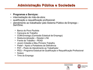 Programas e Serviços: intermediação de mão-de-obra; qualificação e requalificação profissional; atendimento ao trabalhador pelo Sistema Público de Emprego - Sert/Sine. Banco do Povo Paulista Caravana do Trabalho COM-Emorego (Comissão Estadual de Emprego) Desburocratização – Desatar o Nó Frente de Trabalho – PEAD Jovem Cidadão e Meu Primeiro Trabalho Padef – Apoio a Portadores de Deficiência PAT – Posto de Atendimento ao Trabalhador PEQ – Programa Estadual de Qualificação e Requalificação Profissional Sutaco Time do Emprego Administração Pública e Sociedade 