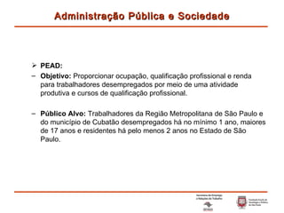 PEAD: Objetivo:  Proporcionar ocupação, qualificação profissional e renda para trabalhadores desempregados por meio de uma atividade produtiva e cursos de qualificação profissional.  Público Alvo:  Trabalhadores da Região Metropolitana de São Paulo e do município de Cubatão desempregados há no mínimo 1 ano, maiores de 17 anos e residentes há pelo menos 2 anos no Estado de São Paulo.  Administração Pública e Sociedade 
