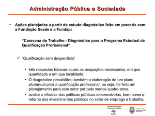Ações planejadas a partir de estudo diagnóstico feito em parceria com a Fundação Seade e a Fundap: “ Caravana do Trabalho - Diagnóstico para o Programa Estadual de Qualificação Profissional” ” Qualificação sem desperdício” três respostas básicas: quais as ocupações necessárias, em que quantidade e em que localidade O diagnóstico possibilitou também a elaboração de um plano plurianual para a qualificação profissional, ou seja, foi feito um planejamento para este setor por pelo menos quatro anos. avaliar a eficácia das políticas públicas desenvolvidas, bem como o retorno dos investimentos públicos no setor de emprego e trabalho. Administração Pública e Sociedade 
