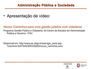 Apresentação de vídeo: Novos Caminhos para uma gestão pública com cidadania Programa Gestão Pública e Cidadania, do Centro de Estudos em Administração Pública e Governo - FGV Disponível em:  http://www.ea.ufrgs.br/eatv/gpc_serie.asp ?caminho=EATWACERVO2003/novos_caminhos.wmv Administração Pública e Sociedade 