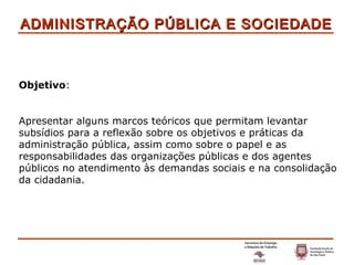 ADMINISTRAÇÃO PÚBLICA E SOCIEDADE Objetivo : Apresentar alguns marcos teóricos que permitam levantar subsídios para a reflexão sobre os objetivos e práticas da administração pública, assim como sobre o papel e as responsabilidades das organizações públicas e dos agentes públicos no atendimento às demandas sociais e na consolidação da cidadania. 