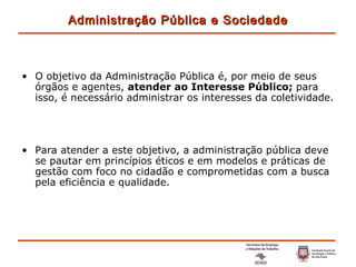 O objetivo da Administração Pública é, por meio de seus órgãos e agentes,  atender ao Interesse Público;  para isso, é necessário administrar os interesses da coletividade. Para atender a este objetivo, a administração pública deve se pautar em princípios éticos e em modelos e práticas de gestão com foco no cidadão e comprometidas com a busca pela eficiência e qualidade. Administração Pública e Sociedade 