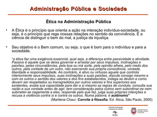 A Ética é o princípio que orienta a ação na interação indivíduo-sociedade, ou seja, é o princípio que rege nossas relações no sentido da convivência. É a ciência de distinguir o bem do mal, a justiça da injustiça. Seu objetivo é o Bem comum, ou seja, o que é bom para o indivíduo e para a sociedade. “ a ética faz uma exigência essencial, qual seja, a diferença entre passividade e atividade. Passivo é aquele que se deixa governar e arrastar por seus impulsos, inclinações e paixões, pelas circunstâncias, pela boa ou má sorte, pela opinião alheia, pelo medo dos outros, pela vontade de um outro, não exercendo sua própria consciência, vontade, liberdade e responsabilidade. Ao contrário, é ativo ou virtuoso aquele que controla interiormente seus impulsos, suas inclinações e suas paixões, discute consigo mesmo e com os outros o sentido dos valores e dos fins estabelecidos, indaga se devem e como devem ser respeitados ou transgredidos por outros valores e fins superiores aos existentes, avalia sua capacidade para dar a si mesmo as regras de conduta, consulta sua razão e sua vontade antes de agir, tem consideração pelos outros sem subordinar-se nem submeter-se cegamente a eles, responde pelo que faz, julga suas próprias intenções e recusa a violência contra si e contra os outros. Numa palavra, é  autônomo ” (Marilena Chauí.  Convite à filosofia . Ed. Ática, São Paulo, 2000) Administração Pública e Sociedade Ética na Administração Pública 