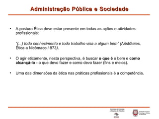 A postura Ética deve estar presente em todas as ações e atividades profissionais: “ (...) todo conhecimento e todo trabalho visa a algum bem” ( Aristóteles. Ética a Nicômaco.1973 ). O agir eticamente, nesta perspectiva, é buscar  o que é  o bem e  como alcançá-lo  - o que devo fazer e como devo fazer (fins e meios). Uma das dimensões da ética nas práticas profissionais é a competência. Administração Pública e Sociedade 