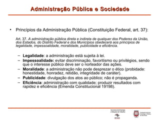 Princípios da Administração Pública (Constituição Federal, art. 37): Art. 37.  A administração pública direta e indireta de qualquer dos Poderes da União, dos Estados, do Distrito Federal e dos Municípios obedecerá aos princípios de legalidade, impessoalidade, moralidade, publicidade e eficiência . Legalidade : a administração está sujeita à lei. Impessoalidade:  evitar discriminação, favoritismo ou privilégios, sendo que o interesse público deve ser o norteador das ações. Moralidade : a administração não pode desprezar o ético (probidade: honestidade, honradez, retidão, integridade de caráter). Publicidade : divulgação dos atos ao público; não é propaganda. Eficiência : administração com qualidade; produzir resultados com rapidez e eficiência (Emenda Constitucional 19198). Administração Pública e Sociedade 