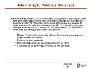 Accountability :  o termo ainda não possui tradução para o português, pois tem uma significação complexa: é a obrigatoriedade que os agentes públicos de têm de responder pelas suas ações e prestar contas de seus atos à sociedade, à medida em que são remunerados pelo povo, que, por sua vez, cobra o retorno do seu investimento na forma de qualidade dos serviços prestados pelo Estado. Manter a sociedade informada (dar conhecimento) e esclarecida (explicar) de suas ações; Esclarecer suas posições; Dar justificativa do seu desempenho, bom ou ruim; Submeter-se às punições, em caso de má conduta. Administração Pública e Sociedade 