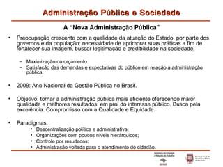Preocupação crescente com a qualidade da atuação do Estado, por parte dos governos e da população: necessidade de aprimorar suas práticas a fim de fortalecer sua imagem, buscar legitimação e credibilidade na sociedade. Maximização do orçamento Satisfação das demandas e expectativas do público em relação à administração pública. 2009: Ano Nacional da Gestão Pública no Brasil. Objetivo:  tornar a administração pública mais eficiente oferecendo maior qualidade e melhores resultados, em prol do interesse público. Busca pela excelência. Compromisso com a Qualidade e Equidade. Paradigmas: Descentralização política e administrativa; Organizações com poucos níveis hierárquicos; Controle por resultados; Administração voltada para o atendimento do cidadão. Administração Pública e Sociedade A “Nova Administração Pública” 