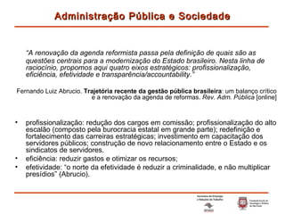 “ A renovação da agenda reformista passa pela definição de quais são as questões centrais para a modernização do Estado brasileiro. Nesta linha de raciocínio, propomos aqui quatro eixos estratégicos: profissionalização, eficiência, efetividade e transparência/accountability.” Fernando Luiz Abrucio.  Trajetória recente da gestão pública brasileira : um balanço crítico e a renovação da agenda de reformas.  Rev. Adm. Pública  [online] profissionalização: redução dos cargos em comissão; profissionalização do alto escalão (composto pela burocracia estatal em grande parte); redefinição e fortalecimento das carreiras estratégicas; investimento em capacitação dos servidores públicos; construção de novo relacionamento entre o Estado e os sindicatos de servidores. eficiência: reduzir gastos e otimizar os recursos; efetividade: “o norte da efetividade é reduzir a criminalidade, e não multiplicar presídios” (Abrucio). Administração Pública e Sociedade 