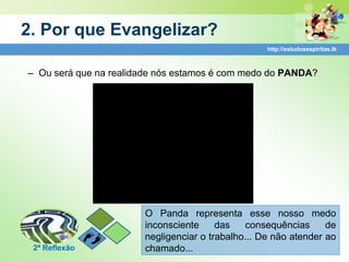 2. Por que Evangelizar?
                                                   http://estudosespiritas.tk



– Ou será que na realidade nós estamos é com medo do PANDA?




                       O Panda representa esse nosso medo
                       inconsciente     das   consequências      de
                       negligenciar o trabalho... De não atender ao
 2ª Reflexão           chamado...
 