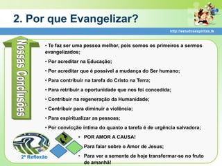 2. Por que Evangelizar?
                                                               http://estudosespiritas.tk



          • Te faz ser uma pessoa melhor, pois somos os primeiros a sermos
          evangelizados;
          • Por acreditar na Educação;
          • Por acreditar que é possível a mudança do Ser humano;
          • Para contribuir na tarefa do Cristo na Terra;
          • Para retribuir a oportunidade que nos foi concedida;
          • Contribuir na regeneração da Humanidade;
          • Contribuir para diminuir a violência;
          • Para espiritualizar as pessoas;
          • Por convicção íntima do quanto a tarefa é de urgência salvadora;
                        • POR AMOR A CAUSA!
                        • Para falar sobre o Amor de Jesus;

 2ª Reflexão            • Para ver a semente de hoje transformar-se no fruto
                          de amanhã!
 